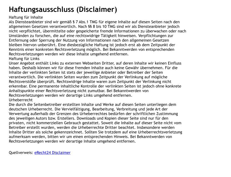Haftungsausschluss (Disclaimer) Haftung f�r Inhalte Als Diensteanbieter sind wir gem�� � 7 Abs.1 TMG f�r eigene Inhalte auf diesen Seiten nach den  allgemeinen Gesetzen verantwortlich. Nach �� 8 bis 10 TMG sind wir als Diensteanbieter jedoch  nicht verpflichtet, �bermittelte oder gespeicherte fremde Informationen zu �berwachen oder nach  Umst�nden zu forschen, die auf eine rechtswidrige T�tigkeit hinweisen. Verpflichtungen zur  Entfernung oder Sperrung der Nutzung von Informationen nach den allgemeinen Gesetzen  bleiben hiervon unber�hrt. Eine diesbez�gliche Haftung ist jedoch erst ab dem Zeitpunkt der  Kenntnis einer konkreten Rechtsverletzung m�glich. Bei Bekanntwerden von entsprechenden  Rechtsverletzungen werden wir diese Inhalte umgehend entfernen. Haftung f�r Links Unser Angebot enth�lt Links zu externen Webseiten Dritter, auf deren Inhalte wir keinen Einfluss  haben. Deshalb k�nnen wir f�r diese fremden Inhalte auch keine Gew�hr �bernehmen. F�r die  Inhalte der verlinkten Seiten ist stets der jeweilige Anbieter oder Betreiber der Seiten  verantwortlich. Die verlinkten Seiten wurden zum Zeitpunkt der Verlinkung auf m�gliche  Rechtsverst��e �berpr�ft. Rechtswidrige Inhalte waren zum Zeitpunkt der Verlinkung nicht  erkennbar. Eine permanente inhaltliche Kontrolle der verlinkten Seiten ist jedoch ohne konkrete  Anhaltspunkte einer Rechtsverletzung nicht zumutbar. Bei Bekanntwerden von  Rechtsverletzungen werden wir derartige Links umgehend entfernen. Urheberrecht Die durch die Seitenbetreiber erstellten Inhalte und Werke auf diesen Seiten unterliegen dem  deutschen Urheberrecht. Die Vervielf�ltigung, Bearbeitung, Verbreitung und jede Art der  Verwertung au�erhalb der Grenzen des Urheberrechtes bed�rfen der schriftlichen Zustimmung  des jeweiligen Autors bzw. Erstellers. Downloads und Kopien dieser Seite sind nur f�r den  privaten, nicht kommerziellen Gebrauch gestattet. Soweit die Inhalte auf dieser Seite nicht vom  Betreiber erstellt wurden, werden die Urheberrechte Dritter beachtet. Insbesondere werden  Inhalte Dritter als solche gekennzeichnet. Sollten Sie trotzdem auf eine Urheberrechtsverletzung  aufmerksam werden, bitten wir um einen entsprechenden Hinweis. Bei Bekanntwerden von  Rechtsverletzungen werden wir derartige Inhalte umgehend entfernen.   Quellverweis: eRecht24 Disclaimer